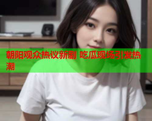 朝阳观众热议新剧 吃瓜现场引发热潮
