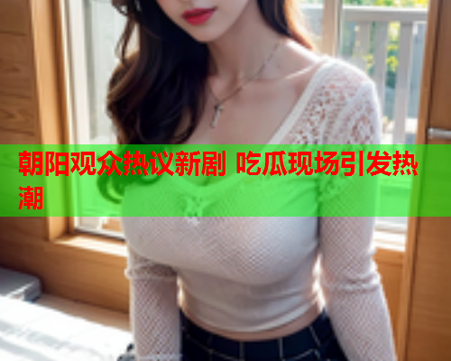 朝阳观众热议新剧 吃瓜现场引发热潮