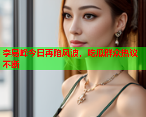 李易峰今日再陷风波，吃瓜群众热议不断