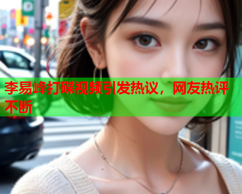 李易峰打碟视频引发热议，网友热评不断
