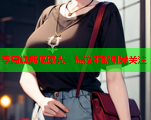 李易峰新瓜曝光，热议不断引发关注