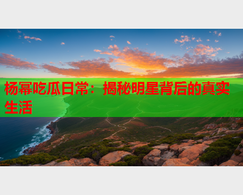 杨幂吃瓜日常：揭秘明星背后的真实生活