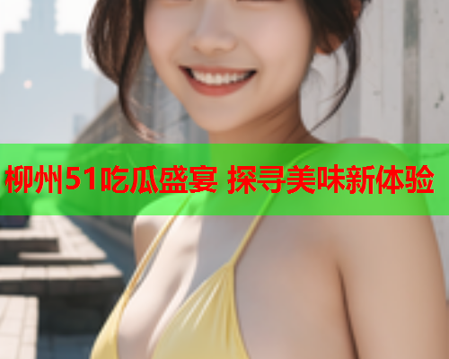 柳州51吃瓜盛宴 探寻美味新体验