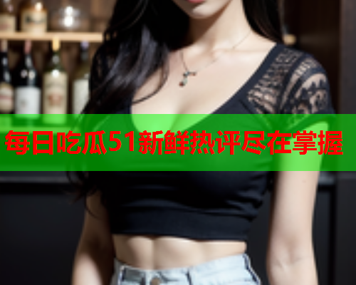 每日吃瓜51新鲜热评尽在掌握