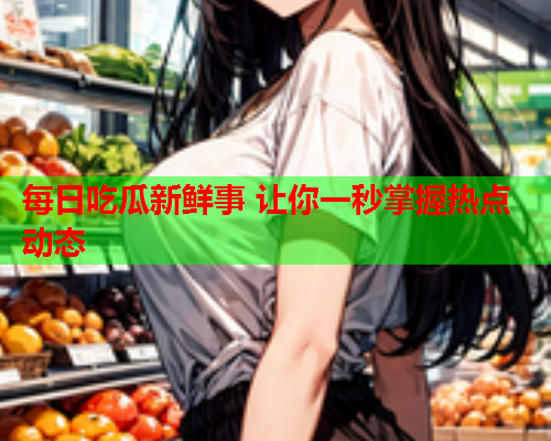 每日吃瓜新鲜事 让你一秒掌握热点动态