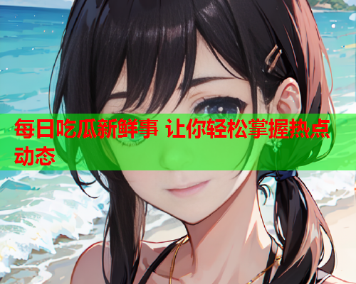 每日吃瓜新鲜事 让你轻松掌握热点动态
