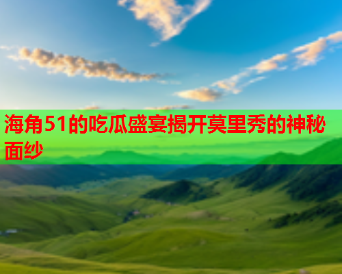 海角51的吃瓜盛宴揭开莫里秀的神秘面纱