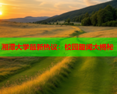 湘潭大学最新热议：校园趣闻大揭秘