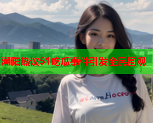潮阳热议51吃瓜事件引发全民围观