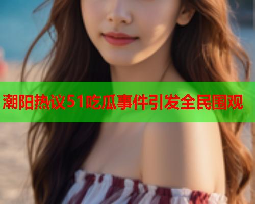 潮阳热议51吃瓜事件引发全民围观