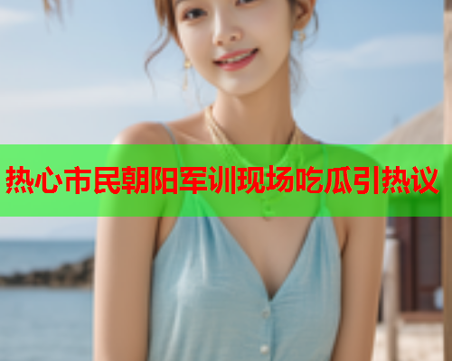 热心市民朝阳军训现场吃瓜引热议