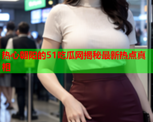 热心朝阳的51吃瓜网揭秘最新热点真相