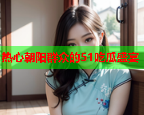 热心朝阳群众的51吃瓜盛宴