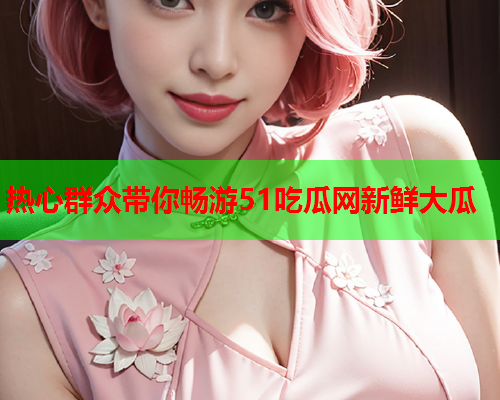 热心群众带你畅游51吃瓜网新鲜大瓜