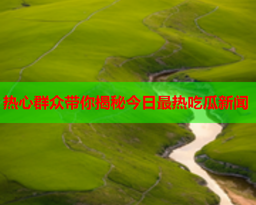 热心群众带你揭秘今日最热吃瓜新闻