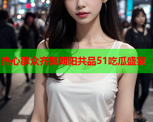 热心群众齐聚朝阳共品51吃瓜盛宴