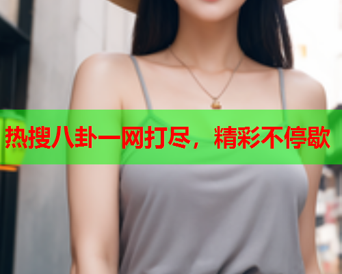 热搜八卦一网打尽,精彩不停歇 热搜八卦一网打尽,精彩不停歇