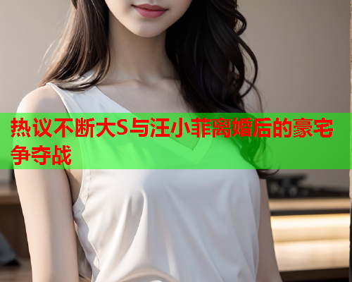 热议不断大S与汪小菲离婚后的豪宅争夺战