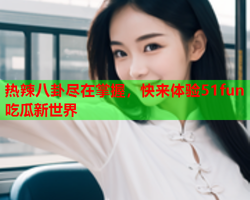 热辣八卦尽在掌握，快来体验51fun吃瓜新世界