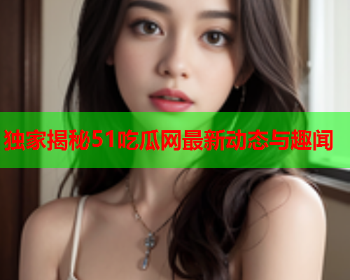 独家揭秘51吃瓜网最新动态与趣闻