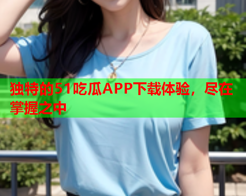 独特的51吃瓜APP下载体验，尽在掌握之中