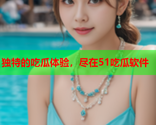 独特的吃瓜体验，尽在51吃瓜软件