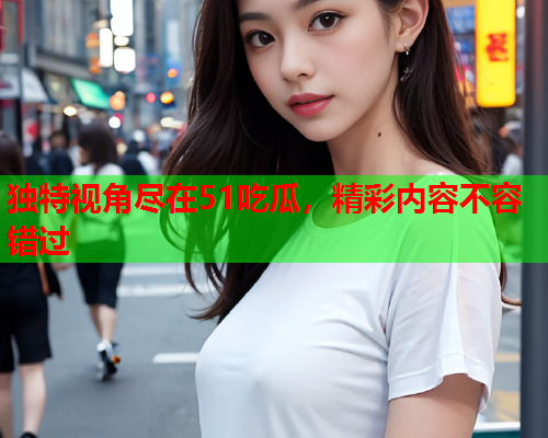独特视角尽在51吃瓜，精彩内容不容错过