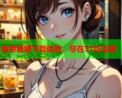 独特视频下载体验，尽在51吃瓜网