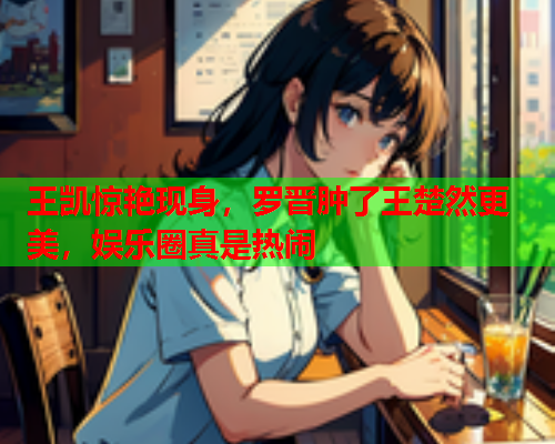 王凯惊艳现身，罗晋肿了王楚然更美，娱乐圈真是热闹