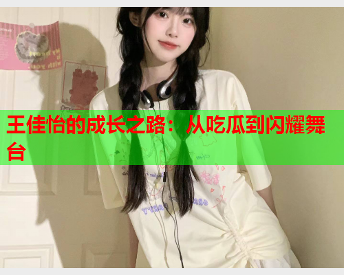 王佳怡的成长之路：从吃瓜到闪耀舞台