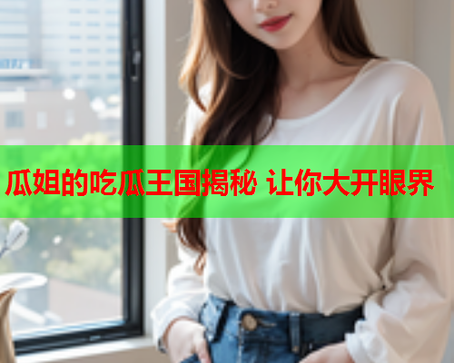 瓜姐的吃瓜王国揭秘 让你大开眼界