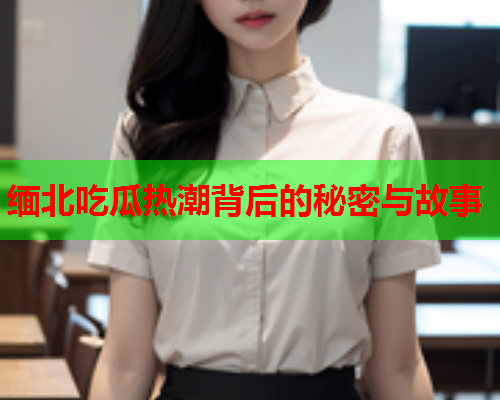 缅北吃瓜热潮背后的秘密与故事