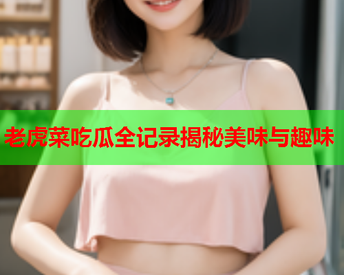 老虎菜吃瓜全记录揭秘美味与趣味