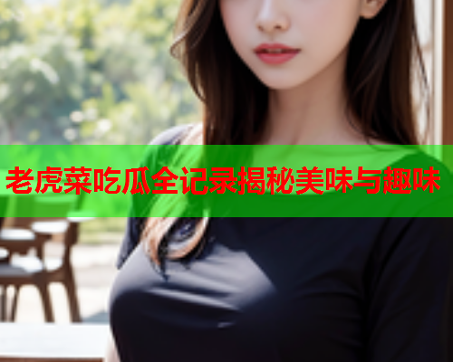 老虎菜吃瓜全记录揭秘美味与趣味