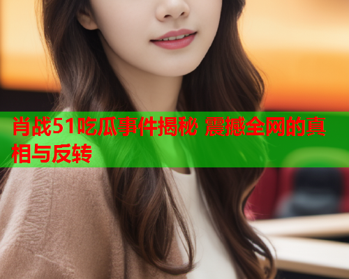 肖战51吃瓜事件揭秘 震撼全网的真相与反转