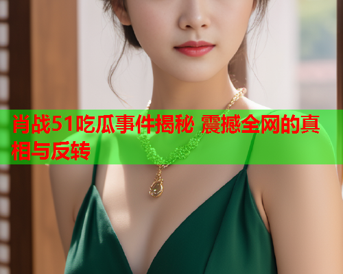 肖战51吃瓜事件揭秘 震撼全网的真相与反转