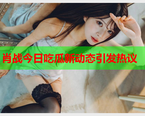 肖战今日吃瓜新动态引发热议