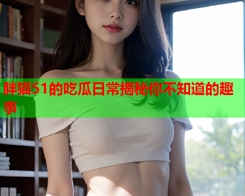 胖猫51的吃瓜日常揭秘你不知道的趣事