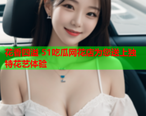 花香四溢 51吃瓜网花店为您送上独特花艺体验