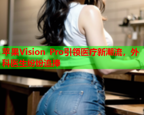 苹果Vision Pro引领医疗新潮流，外科医生纷纷追捧