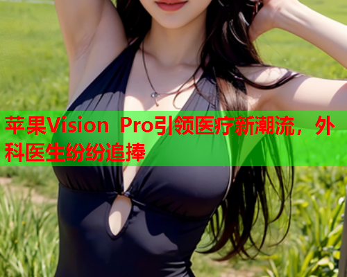苹果Vision Pro引领医疗新潮流，外科医生纷纷追捧