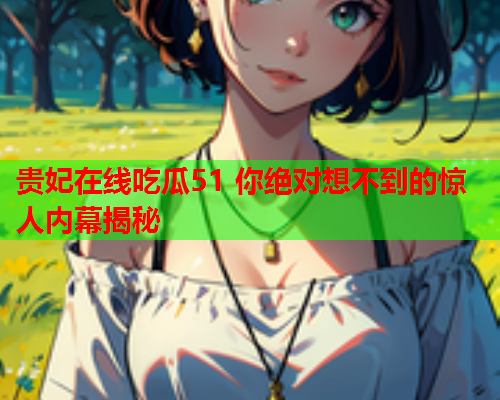 贵妃在线吃瓜51 你绝对想不到的惊人内幕揭秘