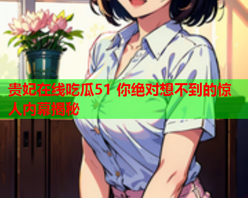 贵妃在线吃瓜51 你绝对想不到的惊人内幕揭秘