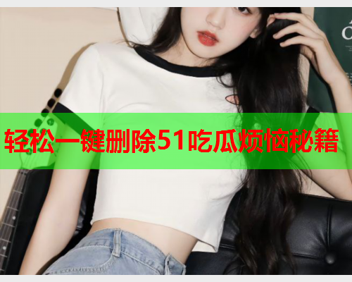 轻松一键删除51吃瓜烦恼秘籍