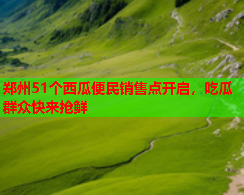 郑州51个西瓜便民销售点开启，吃瓜群众快来抢鲜