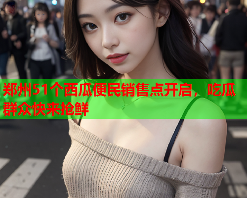 郑州51个西瓜便民销售点开启，吃瓜群众快来抢鲜