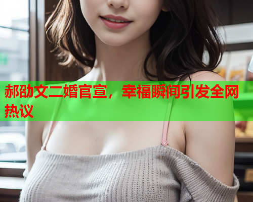 郝劭文二婚官宣，幸福瞬间引发全网热议