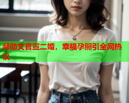 郝劭文官宣二婚，幸福孕照引全网热议