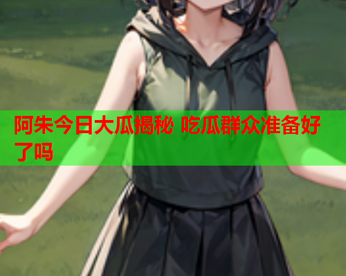 阿朱今日大瓜揭秘 吃瓜群众准备好了吗