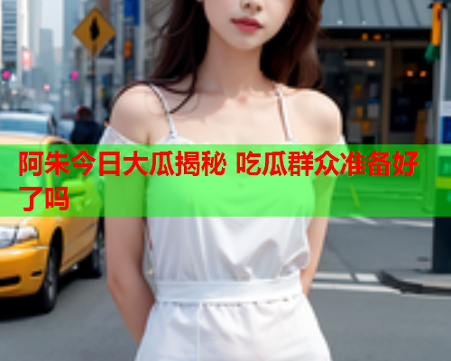 阿朱今日大瓜揭秘 吃瓜群众准备好了吗